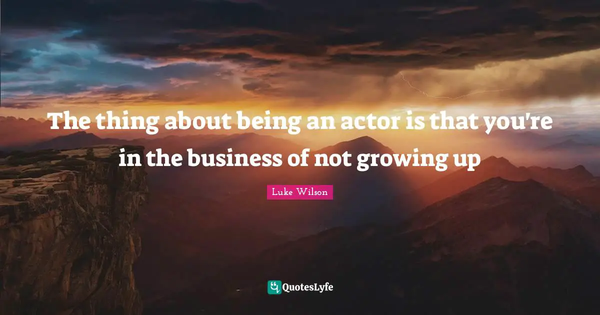 The thing about being an actor is that you're in the business of not growing up