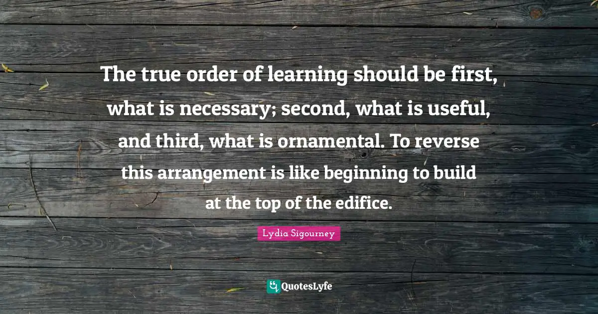 The true order of learning should be first, what is necessary; second, what is useful, and third, what is ornamental. To reverse this arrangement is like beginning to build at the top of the edifice.