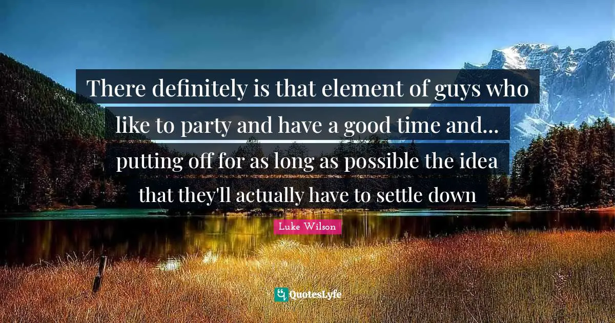 There definitely is that element of guys who like to party and have a good time and... putting off for as long as possible the idea that they'll actually have to settle down