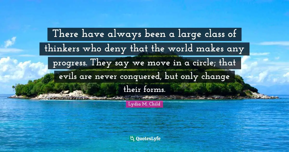 There have always been a large class of thinkers who deny that the world makes any progress. They say we move in a circle; that evils are never conquered, but only change their forms.