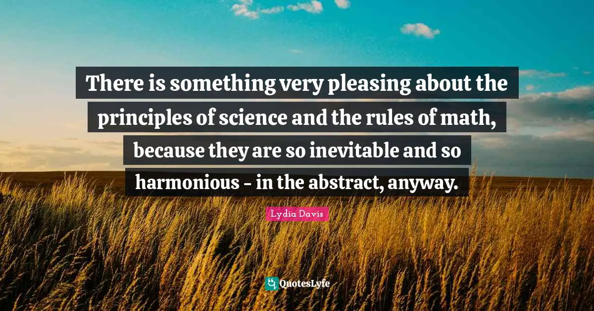 Lydia Davis Quotes: "There is something very pleasing about the principles of science and the rules of math, because they are so inevitable and so harmonious - in the abstract, anyway."