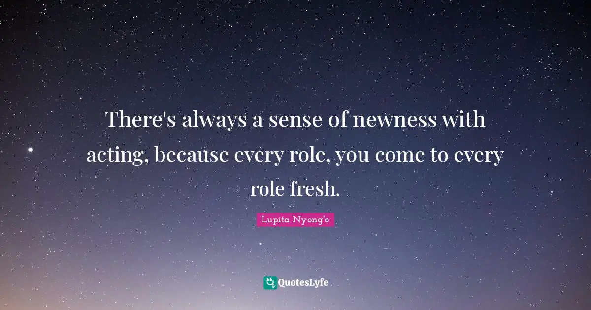 There's always a sense of newness with acting, because every role, you come to every role fresh.
