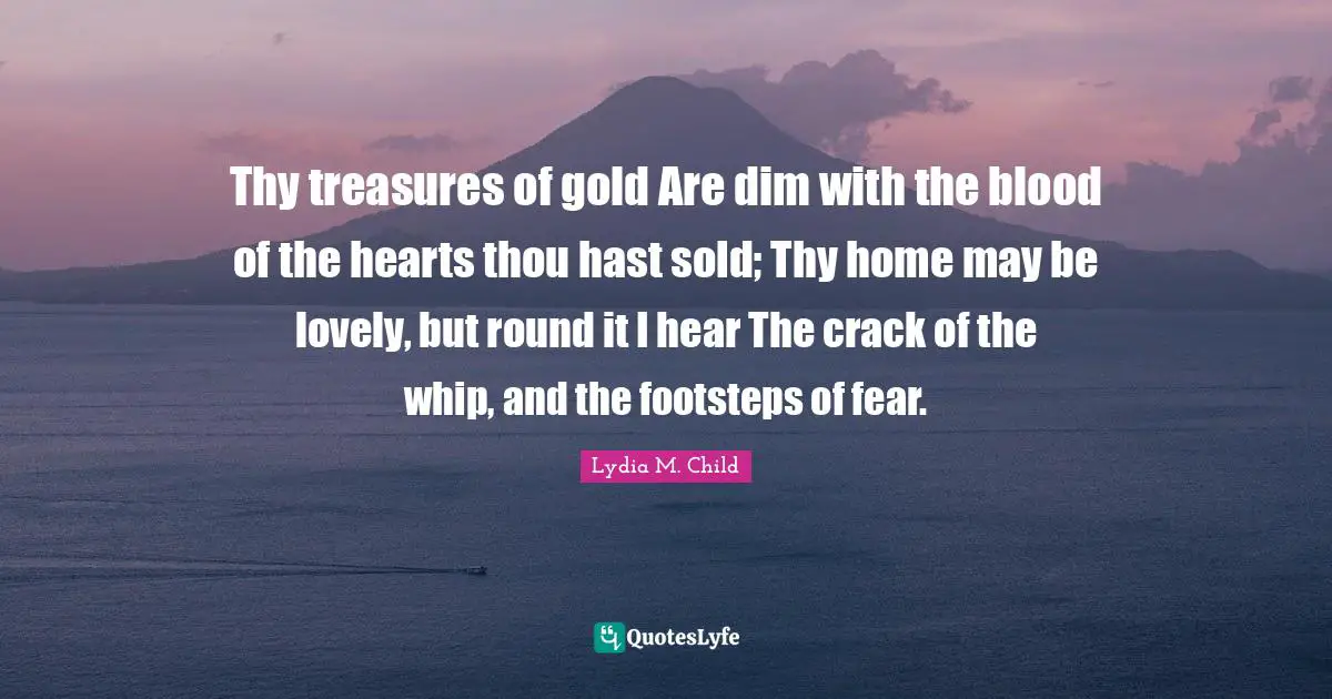 Thy treasures of gold Are dim with the blood of the hearts thou hast sold; Thy home may be lovely, but round it I hear The crack of the whip, and the footsteps of fear.