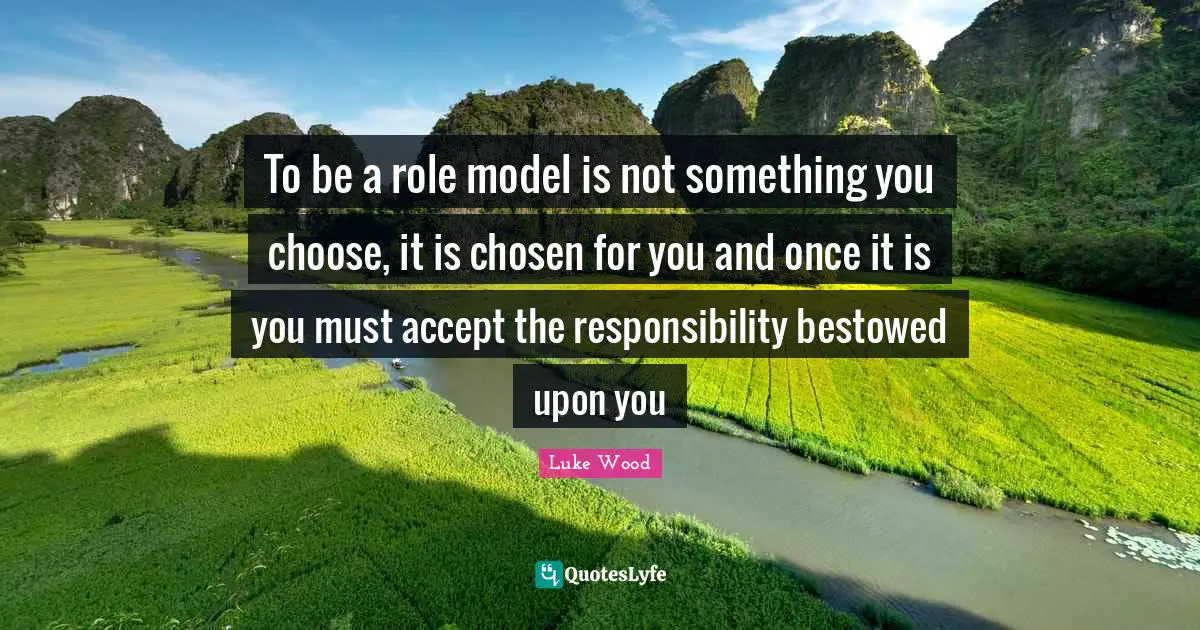 To be a role model is not something you choose, it is chosen for you and once it is you must accept the responsibility bestowed upon you