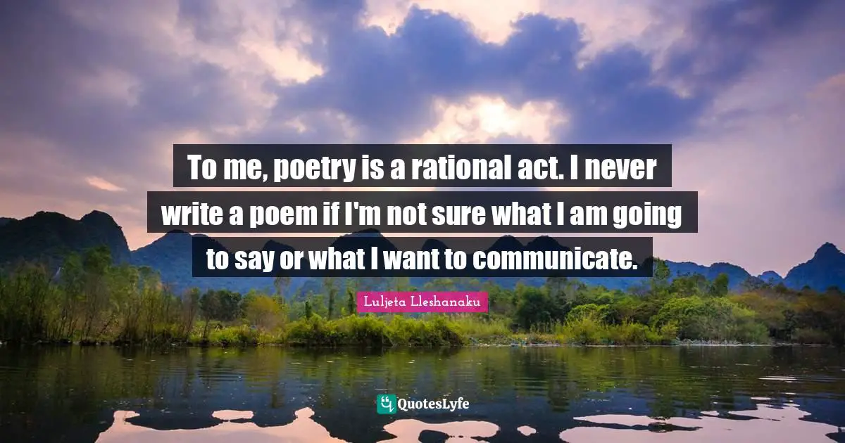 To me, poetry is a rational act. I never write a poem if I'm not sure what I am going to say or what I want to communicate.