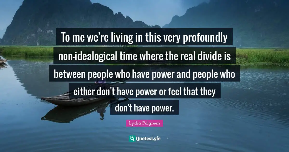 To me we're living in this very profoundly non-idealogical time where the real divide is between people who have power and people who either don't have power or feel that they don't have power.