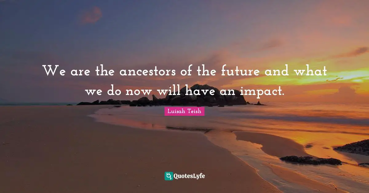 We are the ancestors of the future and what we do now will have an impact.