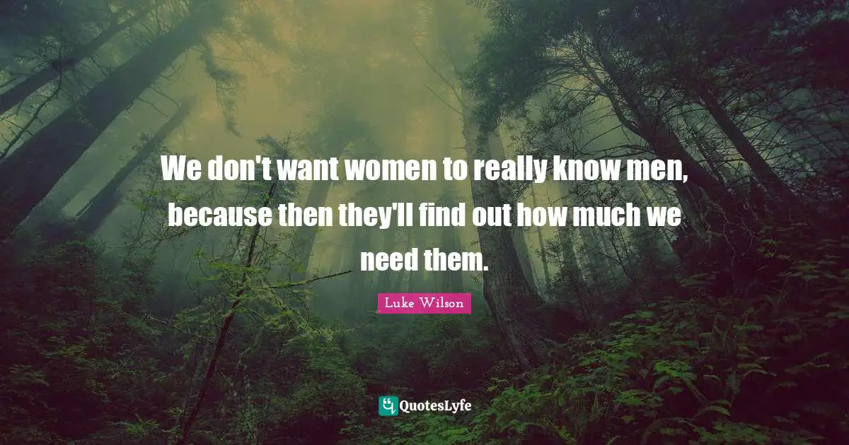 We don't want women to really know men, because then they'll find out how much we need them.