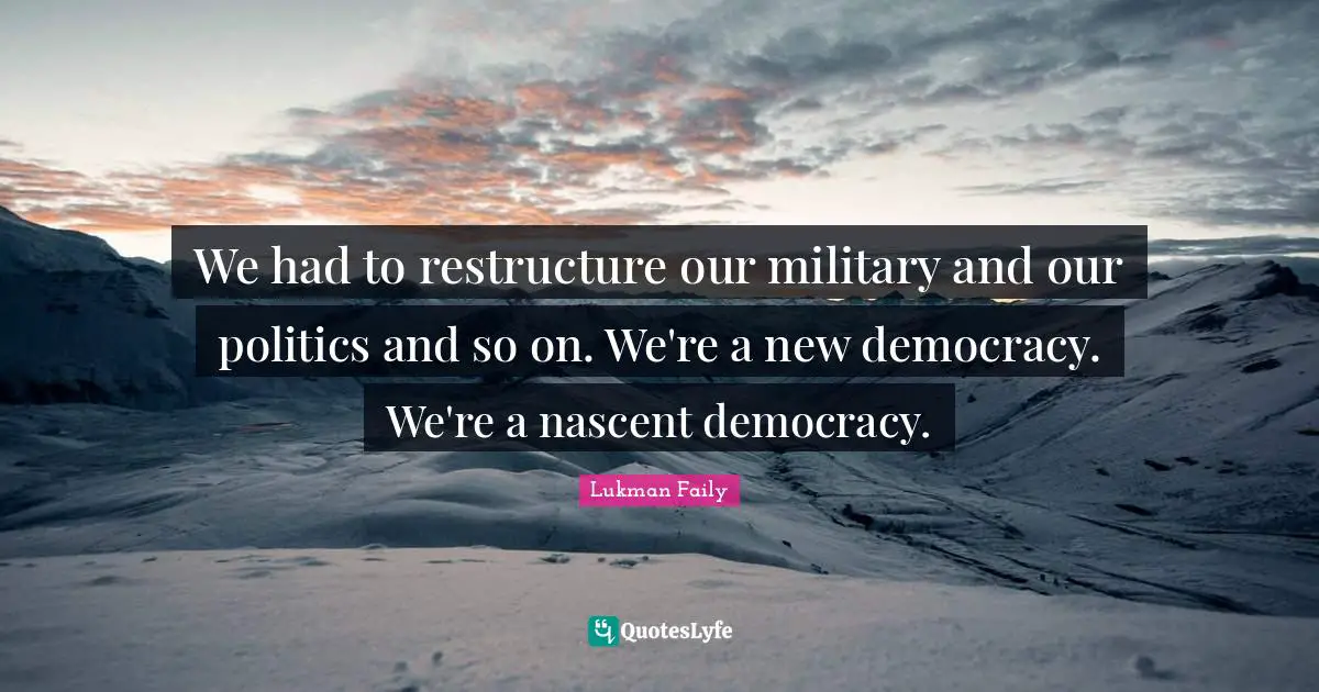 We had to restructure our military and our politics and so on. We're a new democracy. We're a nascent democracy.