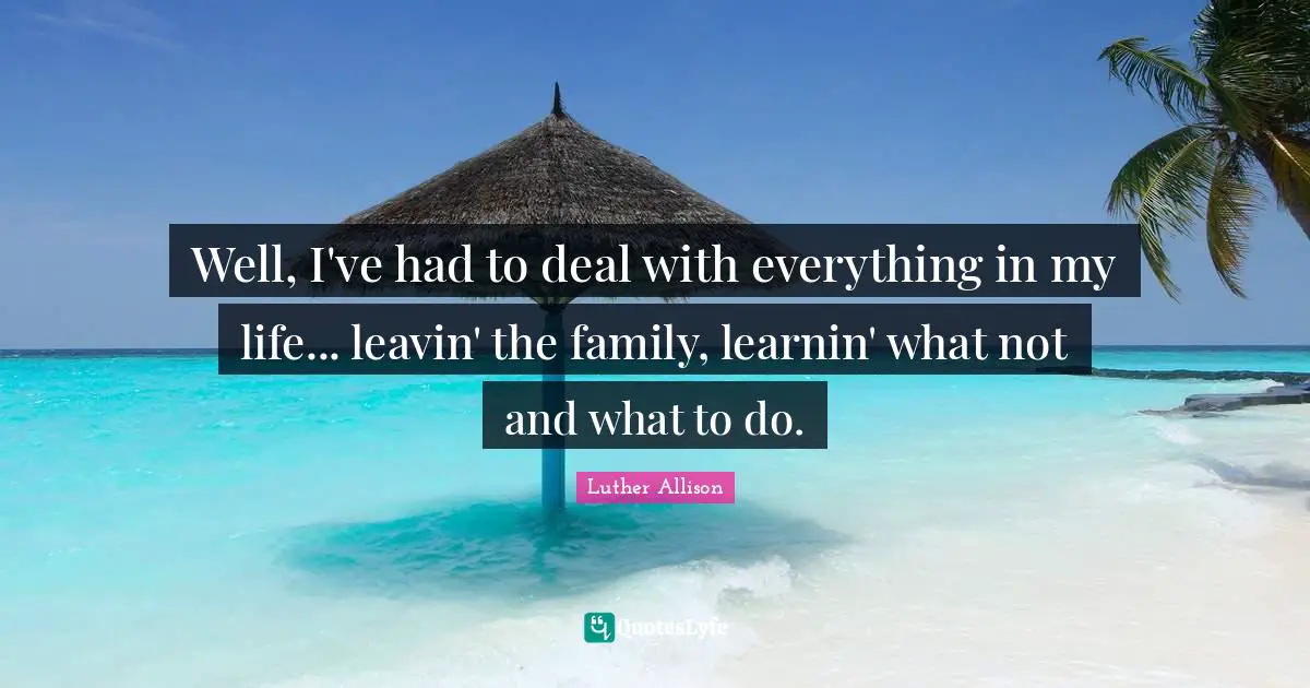 Well, I've had to deal with everything in my life... leavin' the family, learnin' what not and what to do.