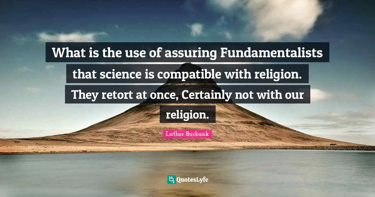 Luther Burbank Quotes: "What is the use of assuring Fundamentalists that science is compatible with religion. They retort at once, Certainly not with our religion."