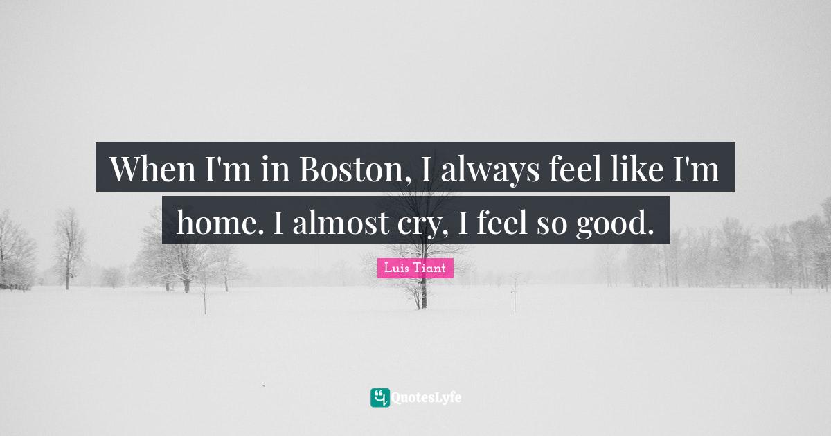 When I'm in Boston, I always feel like I'm home. I almost cry, I feel