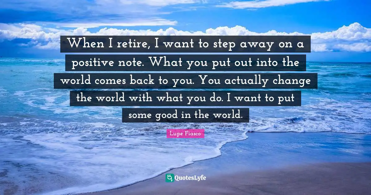 When I retire, I want to step away on a positive note. What you put out into the world comes back to you. You actually change the world with what you do. I want to put some good in the world.