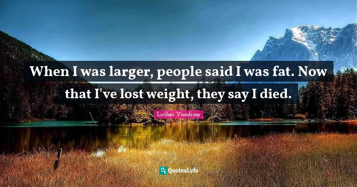 When I was larger, people said I was fat. Now that I've lost weight, they say I died.