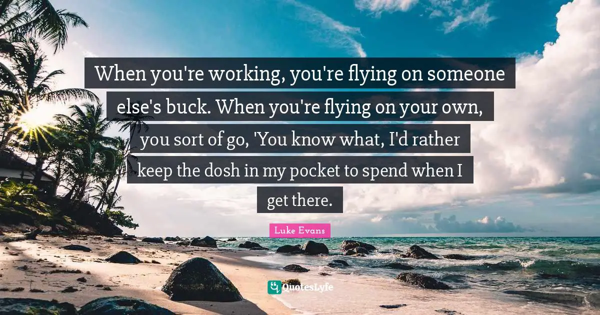 Luke Evans Quotes: "When you're working, you're flying on someone else's buck. When you're flying on your own, you sort of go, 'You know what, I'd rather keep the dosh in my pocket to spend when I get there."