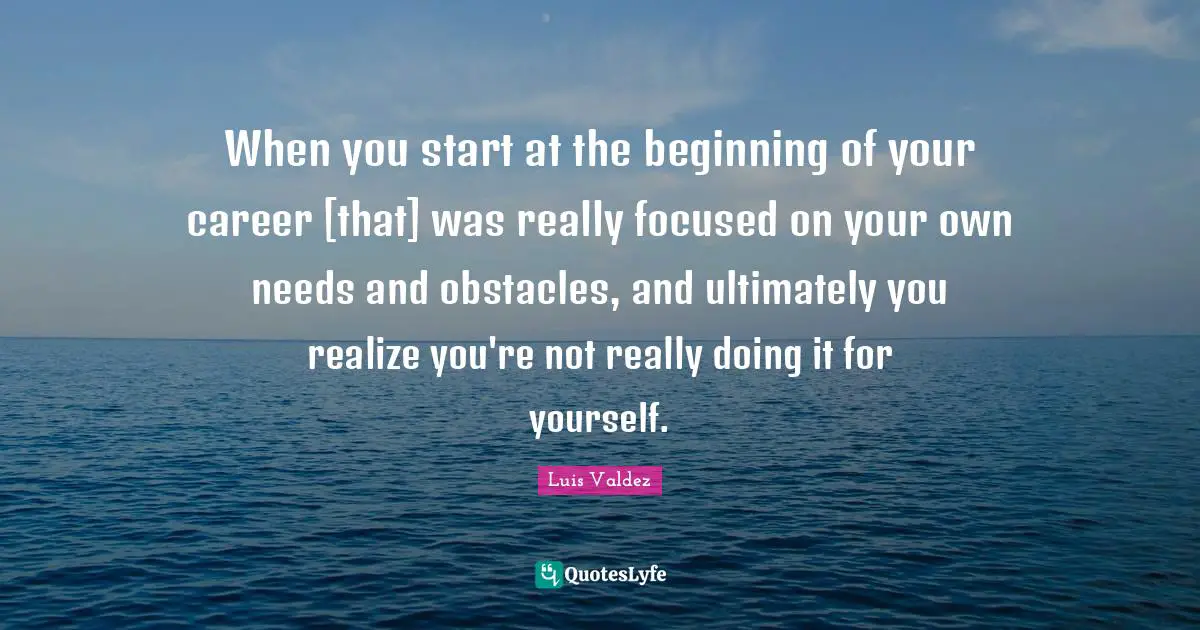 When you start at the beginning of your career [that] was really focused on your own needs and obstacles, and ultimately you realize you're not really doing it for yourself.
