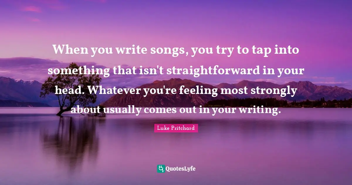 When you write songs, you try to tap into something that isn't straightforward in your head. Whatever you're feeling most strongly about usually comes out in your writing.
