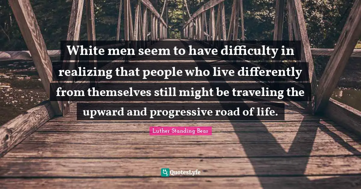 White Quotes: "White men seem to have difficulty in realizing that people who live differently from themselves still might be traveling the upward and progressive road of life."