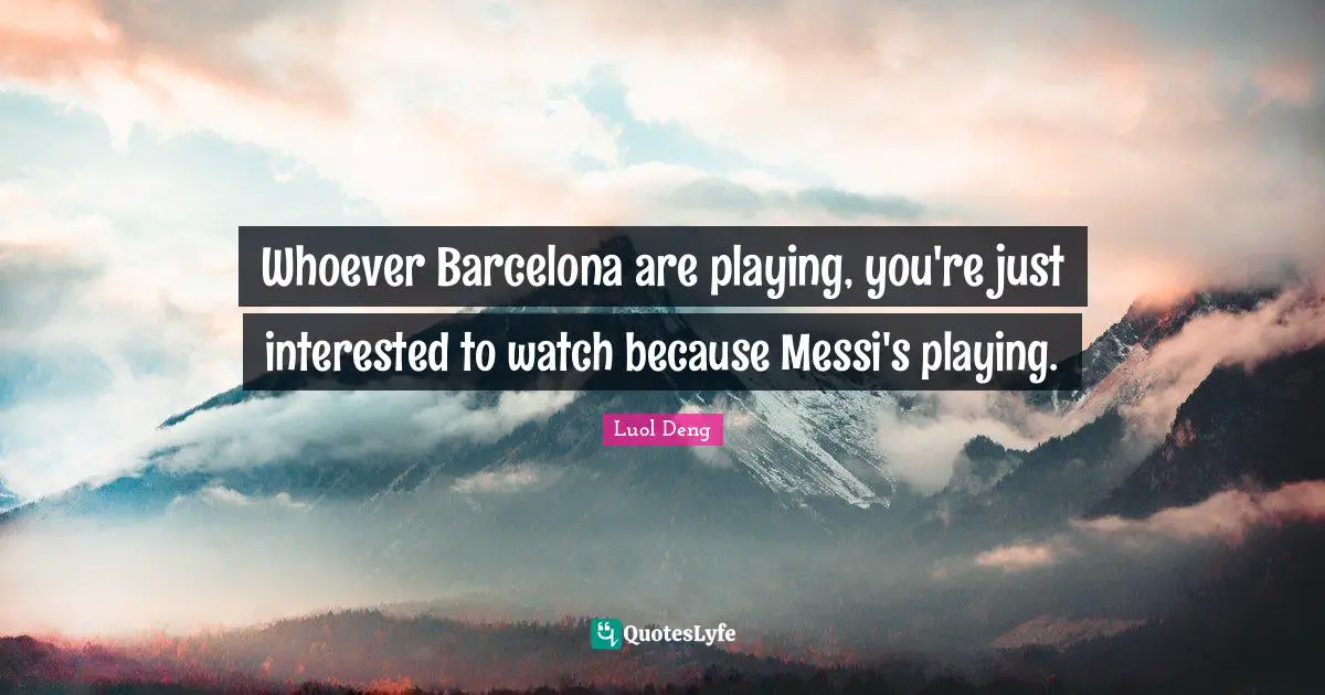 Whoever Barcelona are playing, you're just interested to watch because Messi's playing.