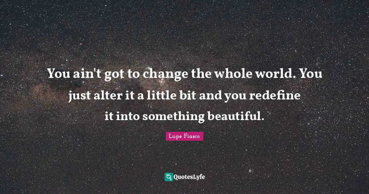 Lupe Fiasco Quotes: "You ain't got to change the whole world. You just alter it a little bit and you redefine it into something beautiful."