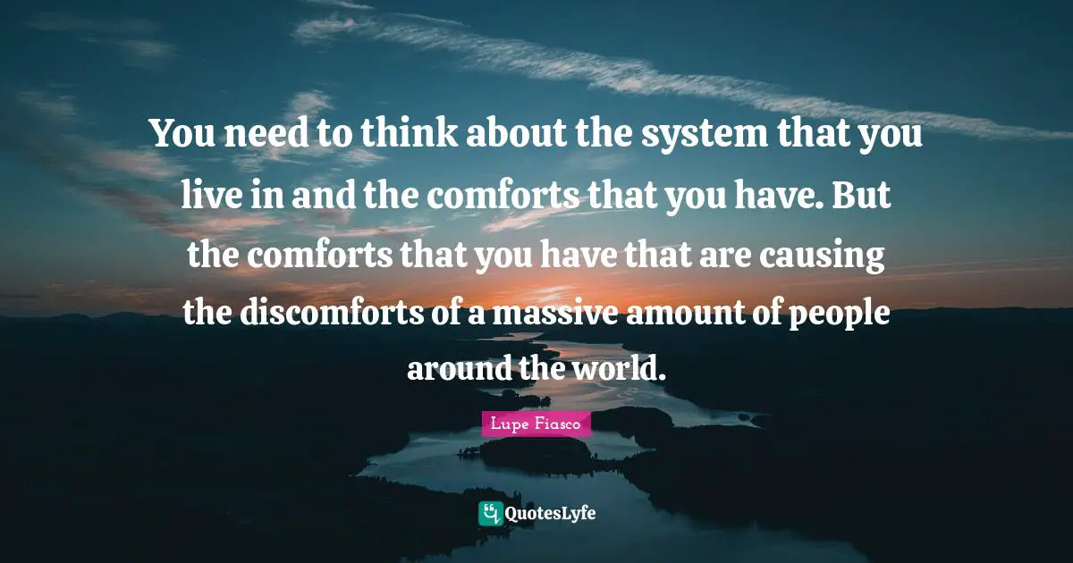 You need to think about the system that you live in and the comforts that you have. But the comforts that you have that are causing the discomforts of a massive amount of people around the world.