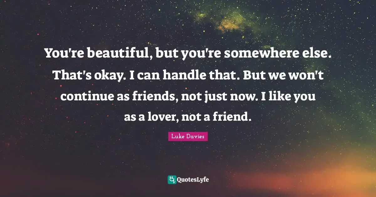 You're beautiful, but you're somewhere else. That's okay. I can handle that. But we won't continue as friends, not just now. I like you as a lover, not a friend.
