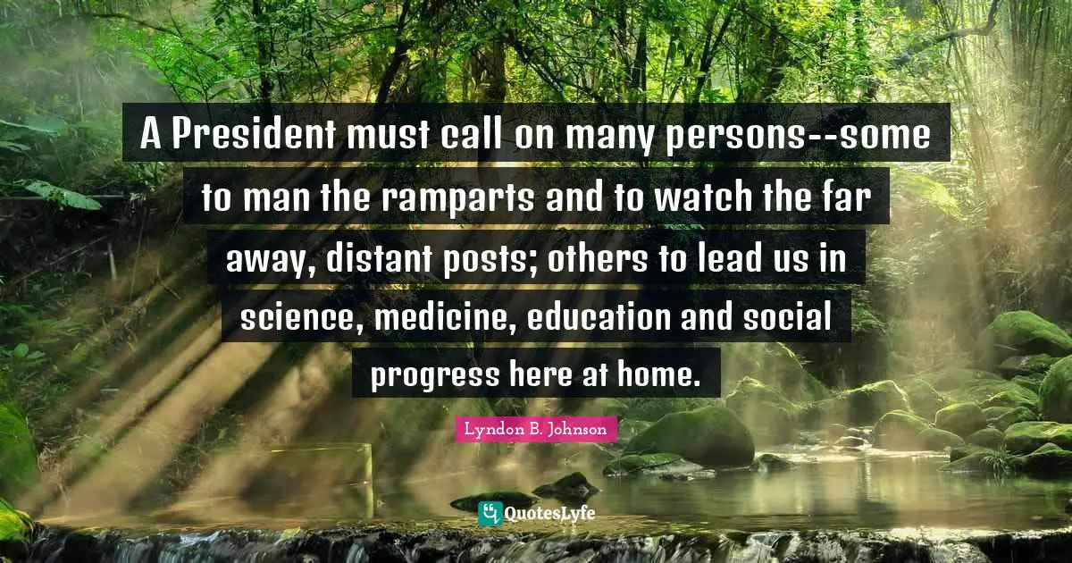 A President must call on many persons--some to man the ramparts and to watch the far away, distant posts; others to lead us in science, medicine, education and social progress here at home.