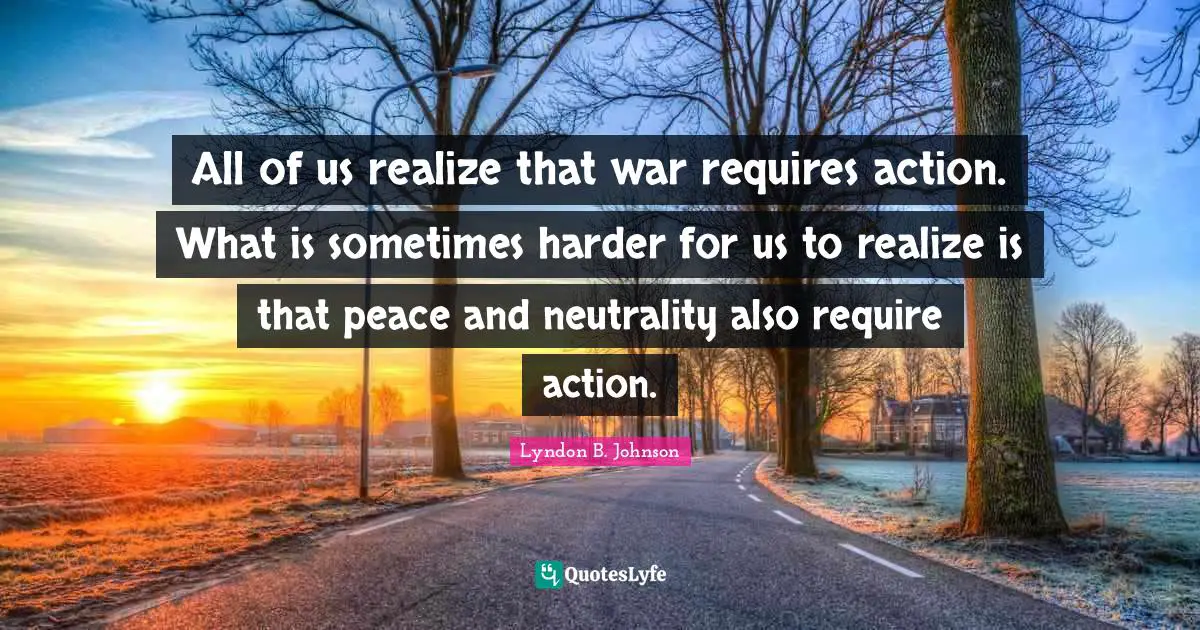 All of us realize that war requires action. What is sometimes harder for us to realize is that peace and neutrality also require action.