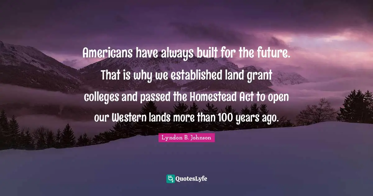 Americans have always built for the future. That is why we established land grant colleges and passed the Homestead Act to open our Western lands more than 100 years ago.