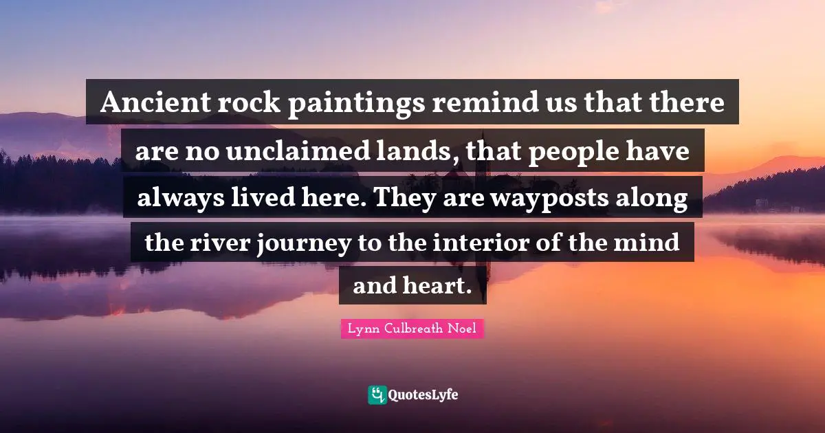 Ancient rock paintings remind us that there are no unclaimed lands, that people have always lived here. They are wayposts along the river journey to the interior of the mind and heart.