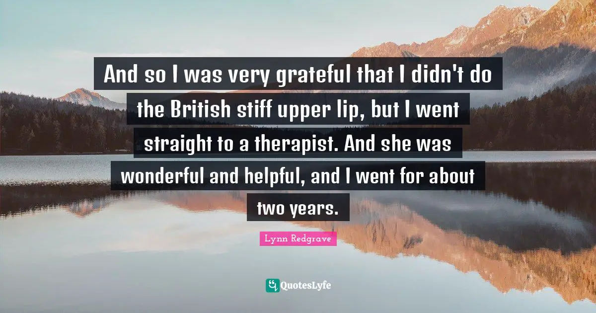 Two Years Quotes: "And so I was very grateful that I didn't do the British stiff upper lip, but I went straight to a therapist. And she was wonderful and helpful, and I went for about two years."