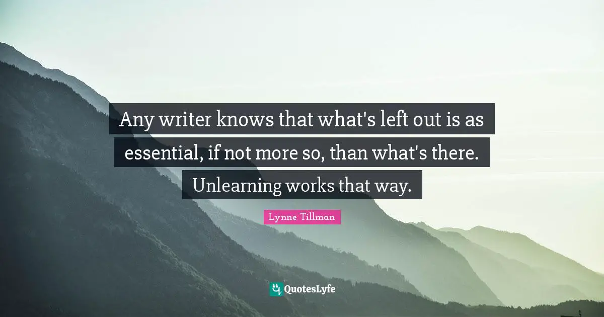 Any writer knows that what's left out is as essential, if not more so, than what's there. Unlearning works that way.