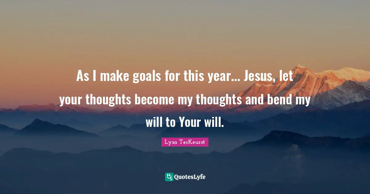 As I make goals for this year... Jesus, let your thoughts become my thoughts and bend my will to Your will.