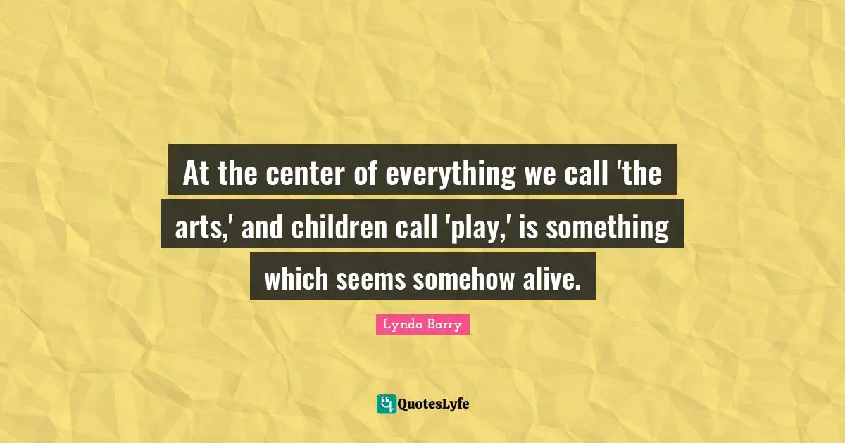 At the center of everything we call 'the arts,' and children call 'play,' is something which seems somehow alive.