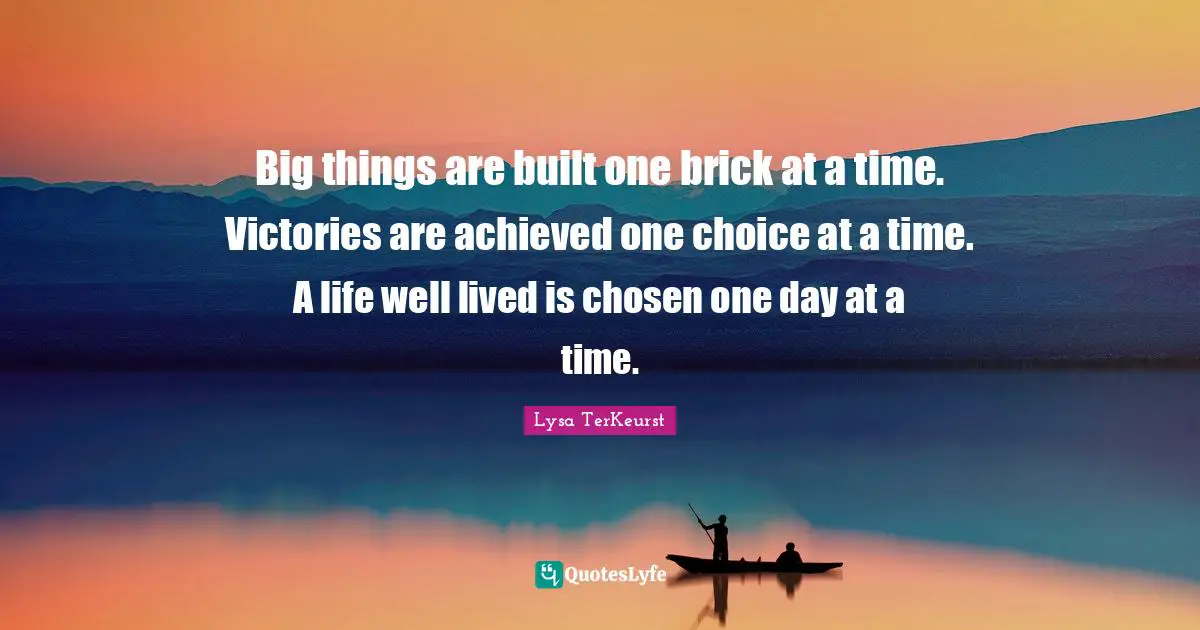 Big things are built one brick at a time. Victories are achieved one choice at a time. A life well lived is chosen one day at a time.