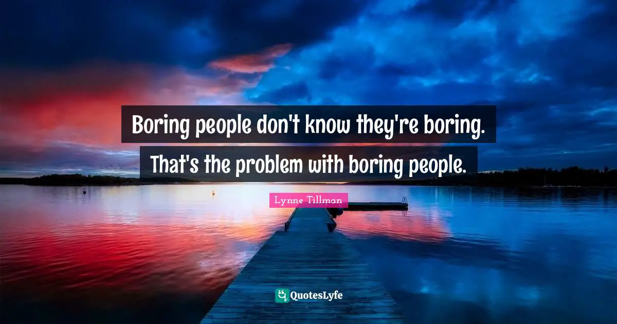 Boring people don't know they're boring. That's the problem with boring people.