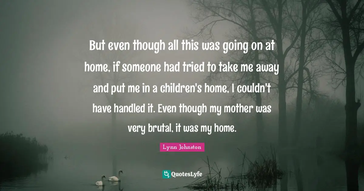 But even though all this was going on at home, if someone had tried to take me away and put me in a children's home, I couldn't have handled it. Even though my mother was very brutal, it was my home.