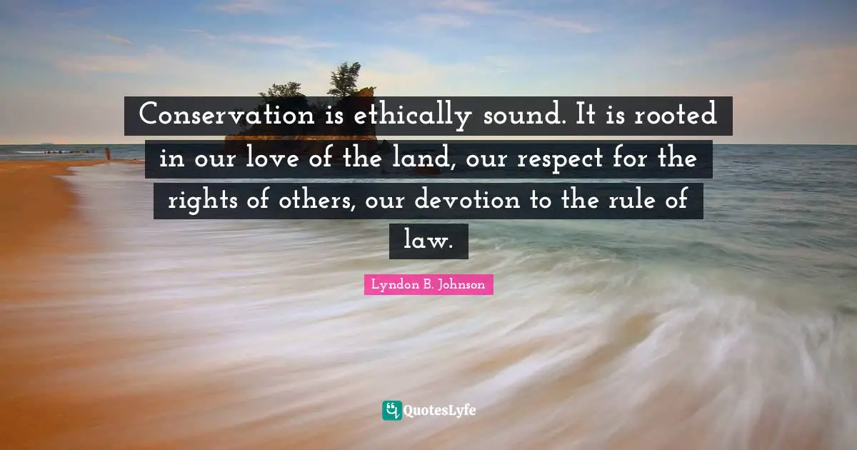 Conservation is ethically sound. It is rooted in our love of the land, our respect for the rights of others, our devotion to the rule of law.