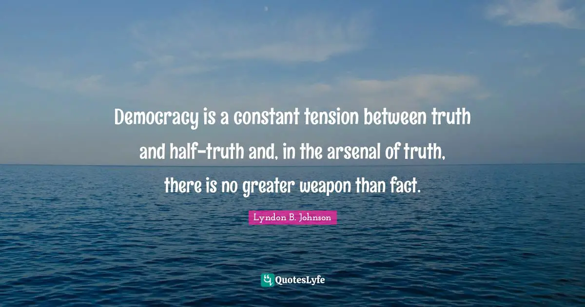 Democracy is a constant tension between truth and half-truth and, in the arsenal of truth, there is no greater weapon than fact.