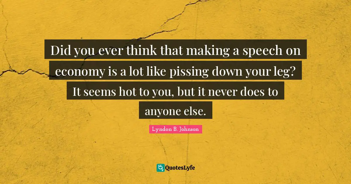 Did you ever think that making a speech on economy is a lot like pissing down your leg? It seems hot to you, but it never does to anyone else.