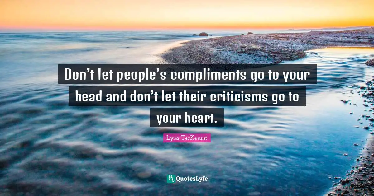 Don’t let people’s compliments go to your head and don’t let their criticisms go to your heart.
