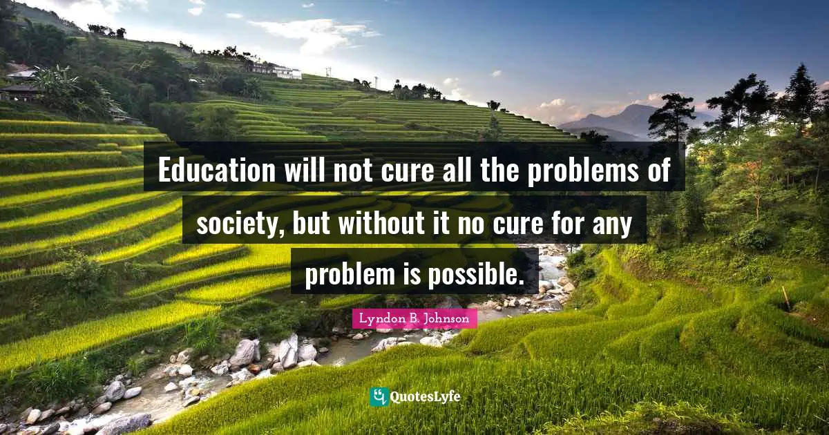 Education will not cure all the problems of society, but without it no cure for any problem is possible.