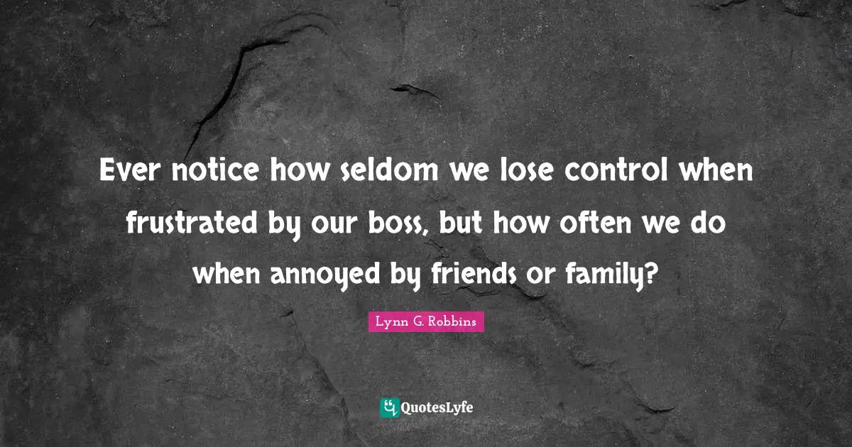 Ever notice how seldom we lose control when frustrated by our boss, but how often we do when annoyed by friends or family?