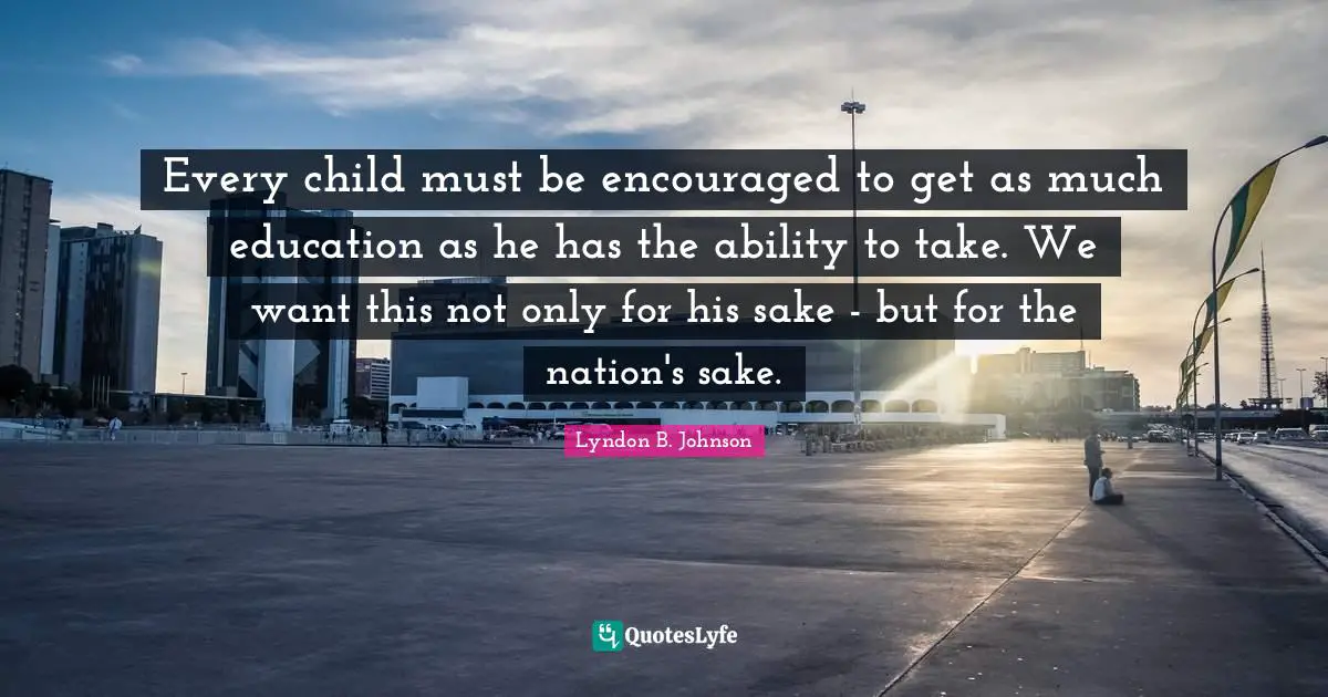 Be Encouraged Quotes: "Every child must be encouraged to get as much education as he has the ability to take. We want this not only for his sake - but for the nation's sake."