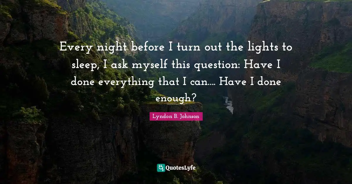 Every night before I turn out the lights to sleep, I ask myself this question: Have I done everything that I can.... Have I done enough?