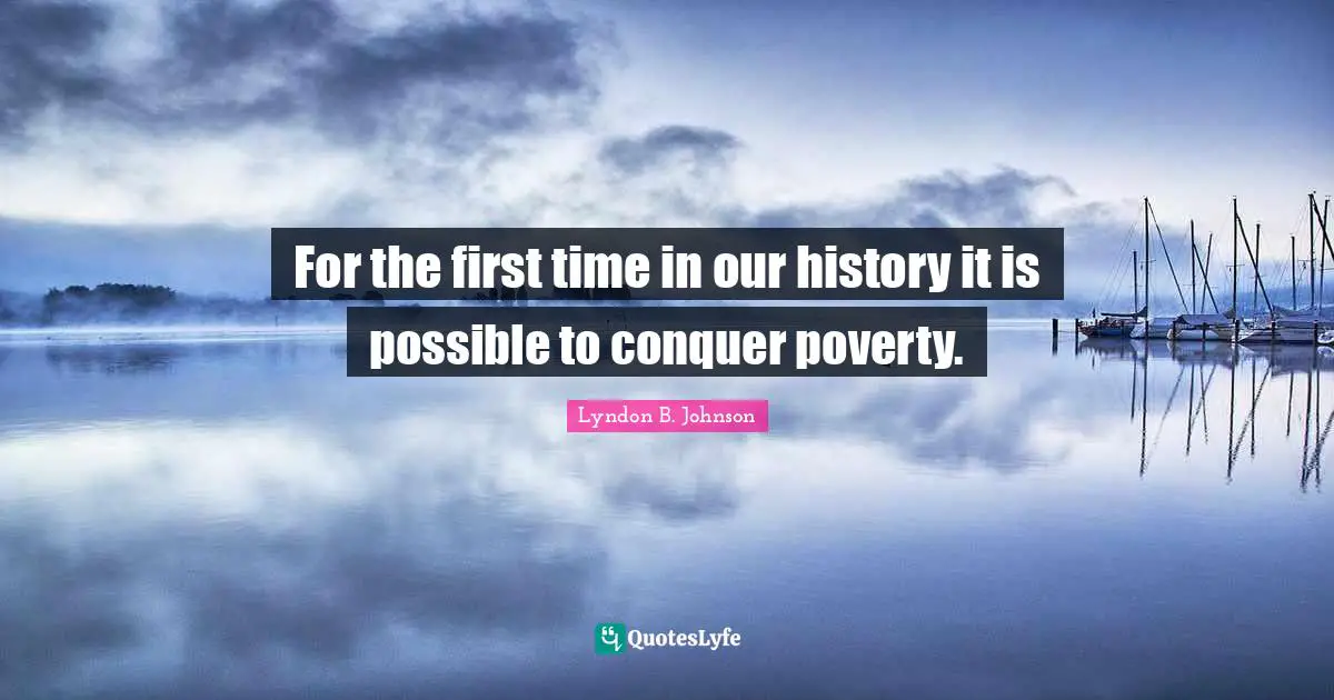 For the first time in our history it is possible to conquer poverty.