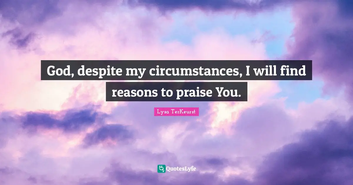 God, despite my circumstances, I will find reasons to praise You.