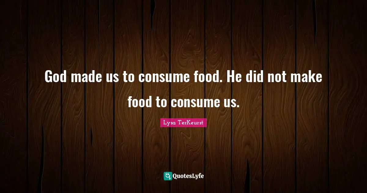 God made us to consume food. He did not make food to consume us.