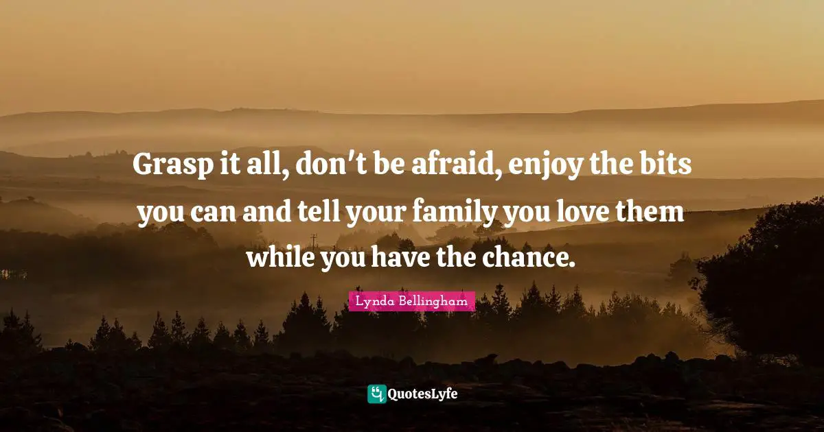 Grasp it all, don't be afraid, enjoy the bits you can and tell your family you love them while you have the chance.