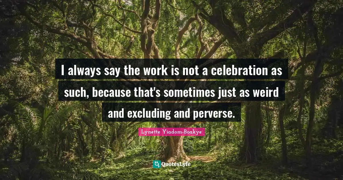I always say the work is not a celebration as such, because that's sometimes just as weird and excluding and perverse.